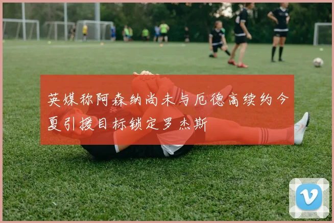 英媒称阿森纳尚未与厄德高续约今夏引援目标锁定罗杰斯