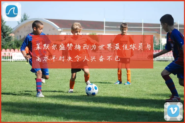 莱默尔盛赞梅西为世界最佳球员与高水平对决令人兴奋不已
