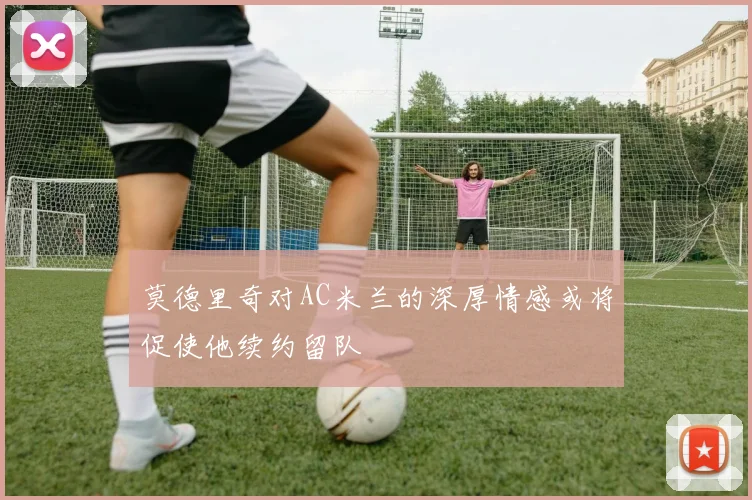 莫德里奇对AC米兰的深厚情感或将促使他续约留队