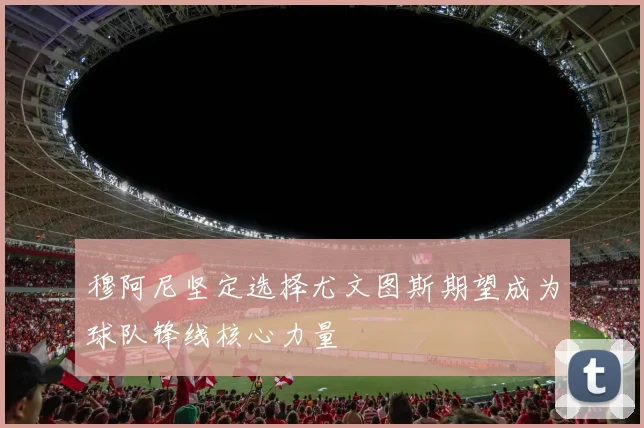 穆阿尼坚定选择尤文图斯期望成为球队锋线核心力量