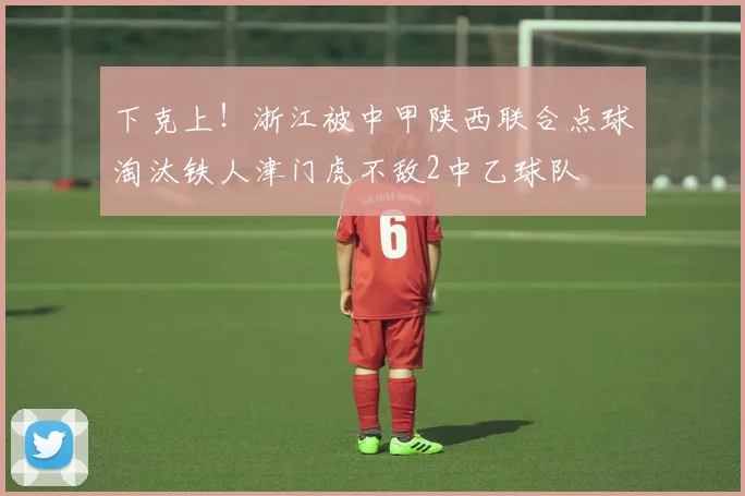下克上！浙江被中甲陕西联合点球淘汰铁人津门虎不敌2中乙球队