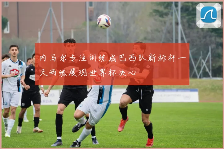 内马尔专注训练成巴西队新标杆一天两练展现世界杯决心