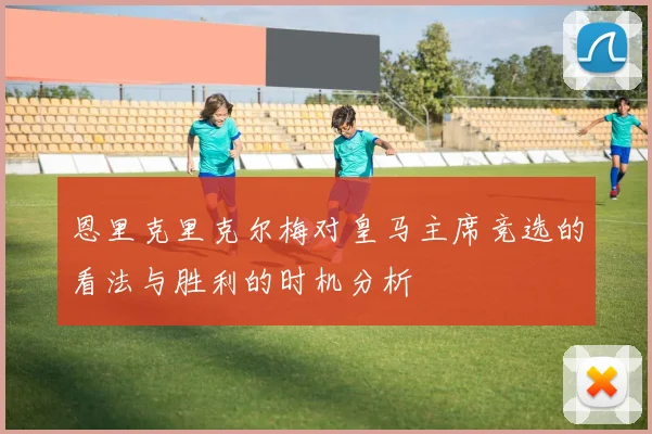 恩里克里克尔梅对皇马主席竞选的看法与胜利的时机分析