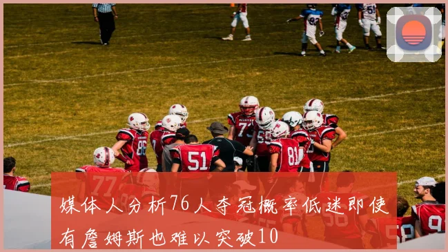 媒体人分析76人夺冠概率低迷即使有詹姆斯也难以突破10
